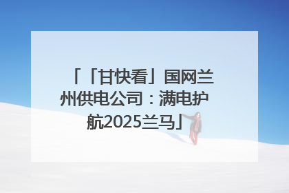 「甘快看」国网兰州供电公司:满电护航2025兰马