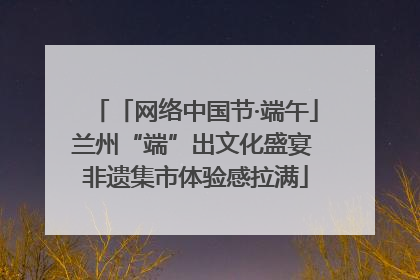 「网络中国节·端午」兰州“端”出文化盛宴 非遗集市体验感拉满