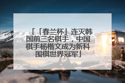 「春兰杯」连灭韩国前三名棋手，中国棋手杨楷文成为新科围棋世界冠军
