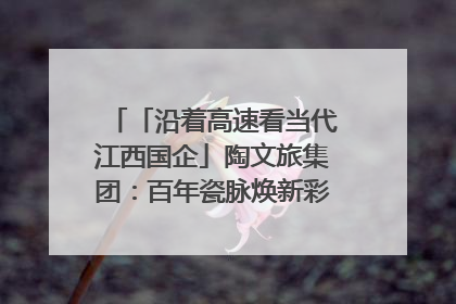「沿着高速看当代江西国企」陶文旅集团：百年瓷脉焕新彩 文旅融合谱华章