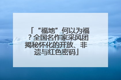 “福地”何以为福？全国名作家采风团揭秘怀化的开放、非遗与红色密码