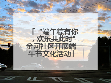 “端午粽有你，欢乐共此时”金河社区开展端午节文化活动