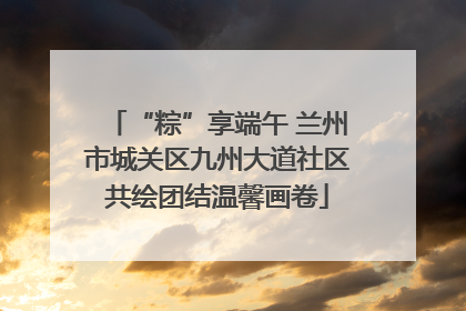 “粽”享端午 兰州市城关区九州大道社区共绘团结温馨画卷