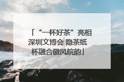 “一杯好茶”亮相深圳文博会 隐茶纸杯融合徽风皖韵