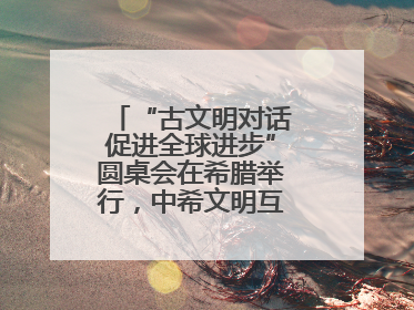 “古文明对话促进全球进步”圆桌会在希腊举行，中希文明互鉴启迪未来