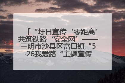 “圩日宣传‘零距离’共筑铁路‘安全网’——三明市沙县区富口镇“5·26我爱路“主题宣传活动成效显著