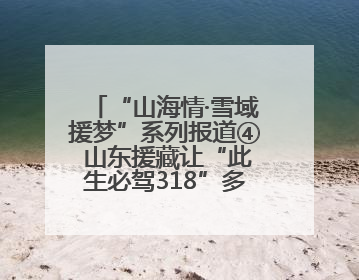 “山海情·雪域援梦”系列报道④ 山东援藏让“此生必驾318”多了N个理由