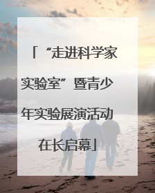 “走进科学家实验室”暨青少年实验展演活动在长启幕