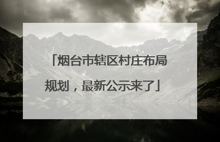 烟台市辖区村庄布局规划，最新公示来了