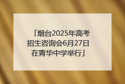 烟台2025年高考招生咨询会6月27日在青华中学举行