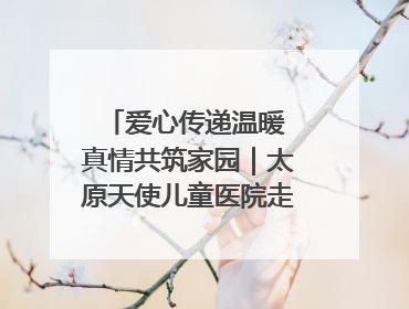 爱心传递温暖 真情共筑家园｜太原天使儿童医院走进福利院，以爱守护童真笑颜！
