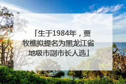 生于1984年，贾牧樵拟提名为黑龙江省地级市副市长人选
