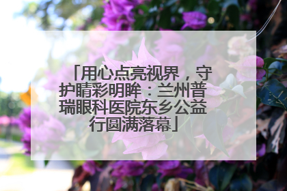 用心点亮视界，守护睛彩明眸：兰州普瑞眼科医院东乡公益行圆满落幕