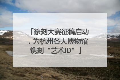 篆刻大赛征稿启动，为杭州各大博物馆镌刻“艺术ID”