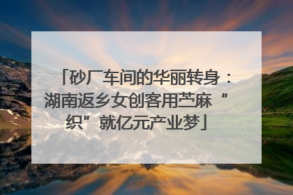 砂厂车间的华丽转身：湖南返乡女创客用苎麻“织”就亿元产业梦