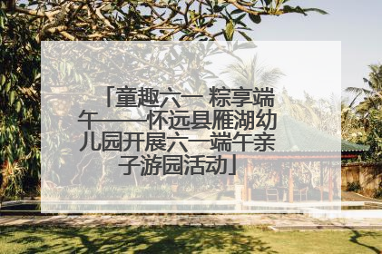 童趣六一 粽享端午——怀远县雁湖幼儿园开展六一端午亲子游园活动