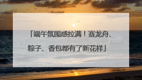 端午氛围感拉满！赛龙舟、粽子、香包都有了新花样