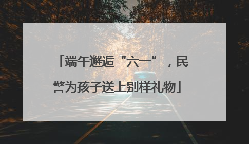 端午邂逅“六一”，民警为孩子送上别样礼物