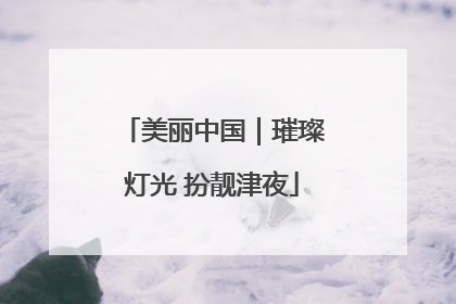 美丽中国｜璀璨灯光 扮靓津夜