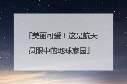 美丽可爱！这是航天员眼中的地球家园