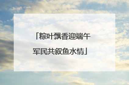 粽叶飘香迎端午 军民共叙鱼水情