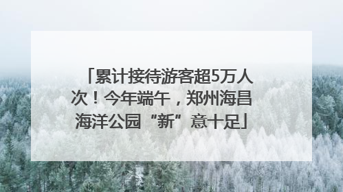 累计接待游客超5万人次！今年端午，郑州海昌海洋公园“新”意十足