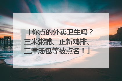 你点的外卖卫生吗？三米粥铺、正新鸡排、三津汤包等被点名！