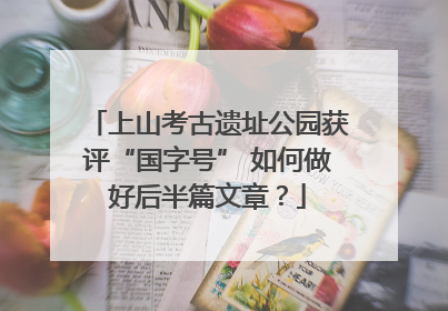 上山考古遗址公园获评“国字号” 如何做好后半篇文章？