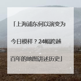 上海浦东何以演变为今日模样？24幅跨越百年的地图讲述历史