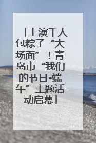 上演千人包粽子“大场面”！青岛市“我们的节日•端午”主题活动启幕