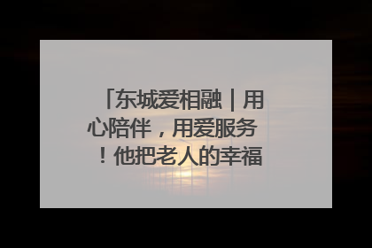 东城爱相融｜用心陪伴，用爱服务！他把老人的幸福感当“大事儿”