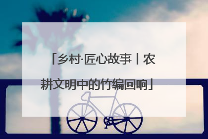 乡村·匠心故事丨农耕文明中的竹编回响