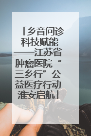 乡音问诊 科技赋能——江苏省肿瘤医院“三乡行”公益医疗行动淮安启航
