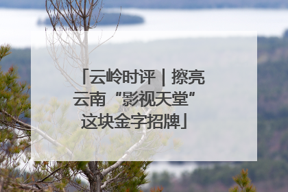 云岭时评｜擦亮云南“影视天堂”这块金字招牌