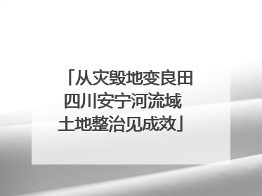 从灾毁地变良田 四川安宁河流域土地整治见成效