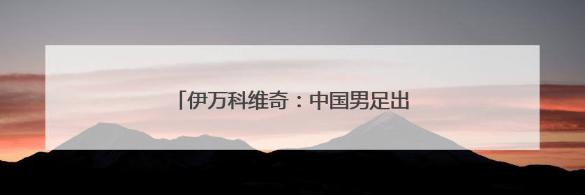 伊万科维奇：中国男足出局我要承担非常大的责任