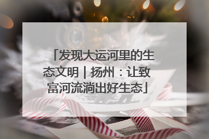 发现大运河里的生态文明｜扬州：让致富河流淌出好生态