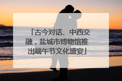 古今对话、中西交融，盐城市博物馆推出端午节文化盛宴