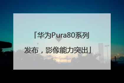 华为Pura80系列发布，影像能力突出