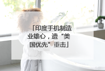 印度手机制造业雄心，遭“美国优先”重击