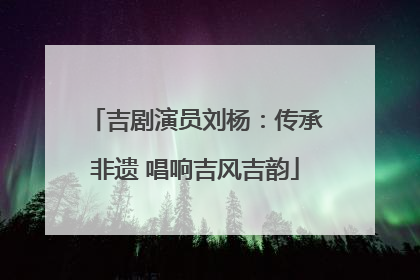 吉剧演员刘杨：传承非遗 唱响吉风吉韵