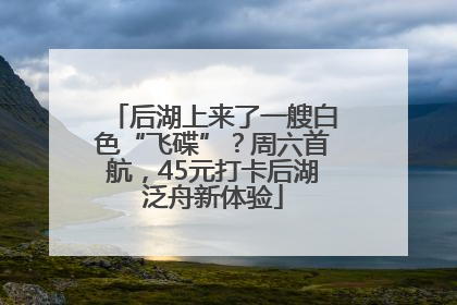 后湖上来了一艘白色“飞碟”？周六首航，45元打卡后湖泛舟新体验