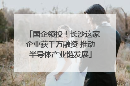 国企领投！长沙这家企业获千万融资 推动半导体产业链发展