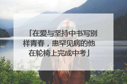 在爱与坚持中书写别样青春，患罕见病的他在轮椅上完成中考