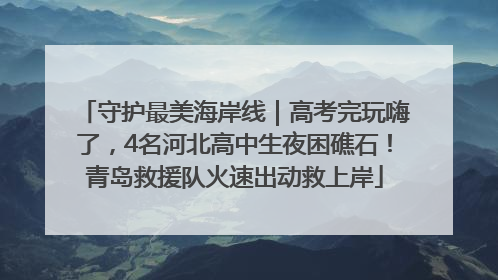 守护最美海岸线｜高考完玩嗨了，4名河北高中生夜困礁石！青岛救援队火速出动救上岸
