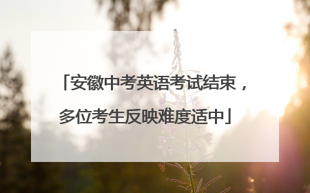 安徽中考英语考试结束，多位考生反映难度适中