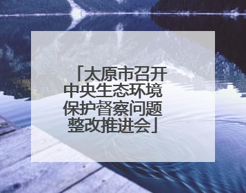 太原市召开中央生态环境保护督察问题整改推进会