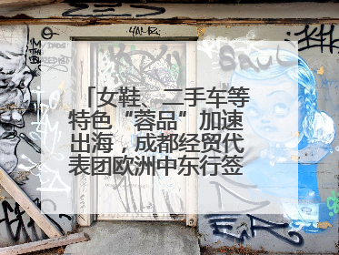 女鞋、二手车等特色“蓉品”加速出海，成都经贸代表团欧洲中东行签单逾3.7亿元