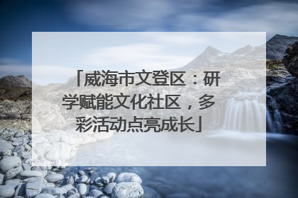 威海市文登区：研学赋能文化社区，多彩活动点亮成长