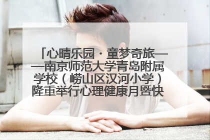 心晴乐园・童梦奇旅——南京师范大学青岛附属学校（崂山区汉河小学）隆重举行心理健康月暨快乐六一游园会